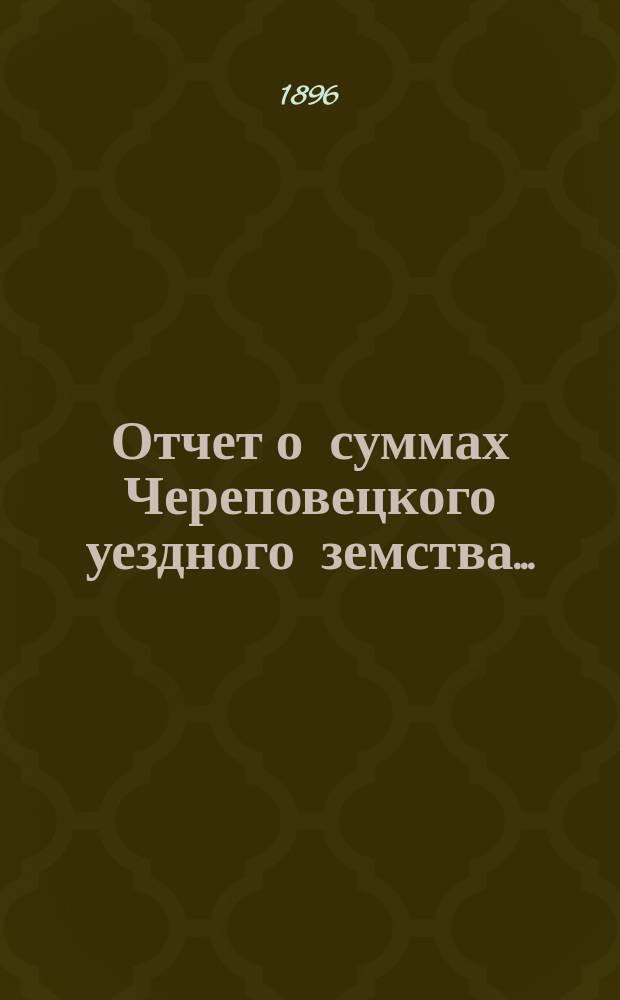 Отчет о суммах Череповецкого уездного земства.. : С прил. объясн. записки по отчету и отчета о суммах губерн. дор. капитала по Череповец. уезду. за 1895 год