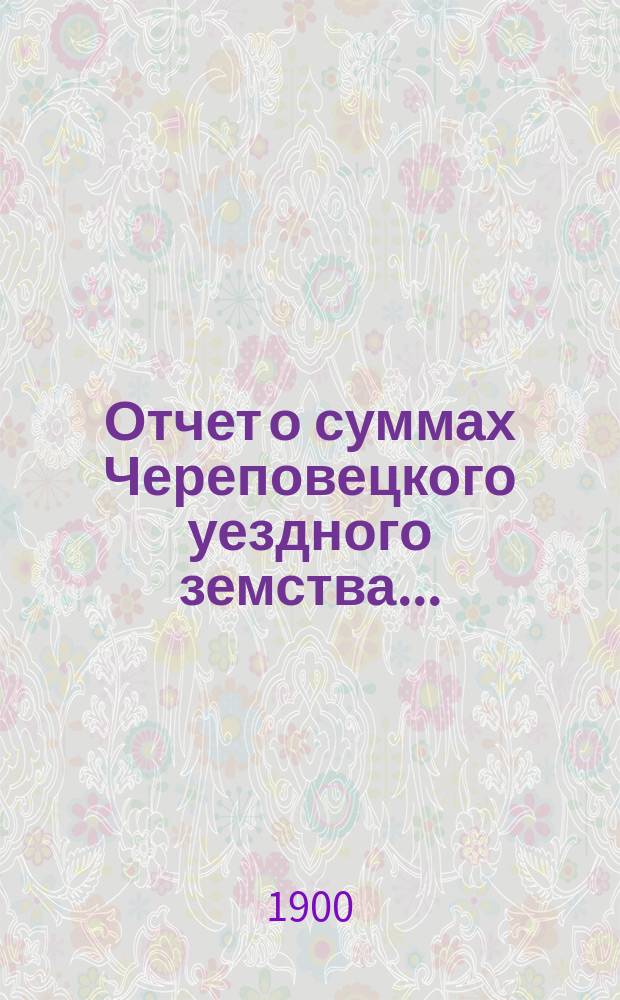 Отчет о суммах Череповецкого уездного земства.. : С прил. объясн. записки по отчету и отчета о суммах губерн. дор. капитала по Череповец. уезду. за 1899 год