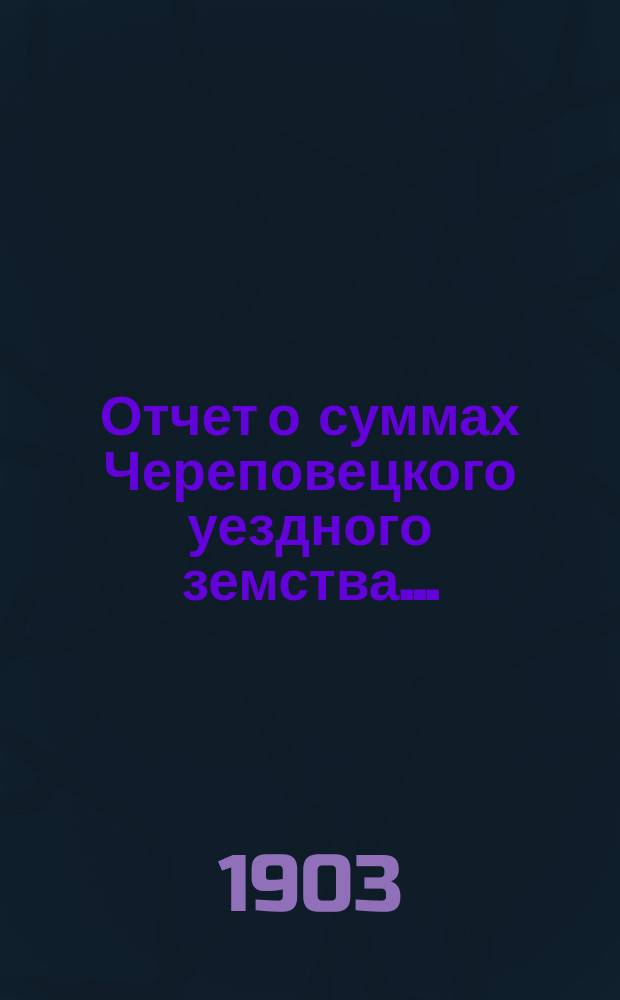 Отчет о суммах Череповецкого уездного земства.. : С прил. объясн. записки по отчету и отчета о суммах губерн. дор. капитала по Череповец. уезду. за 1902 год