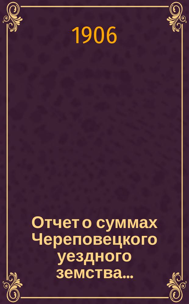 Отчет о суммах Череповецкого уездного земства.. : С прил. объясн. записки по отчету и отчета о суммах губерн. дор. капитала по Череповец. уезду. за 1905 год