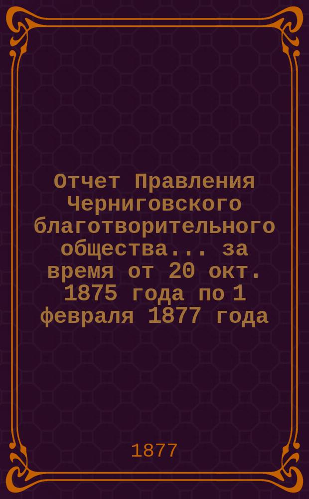 Отчет Правления Черниговского благотворительного общества... за время от 20 окт. 1875 года по 1 февраля 1877 года