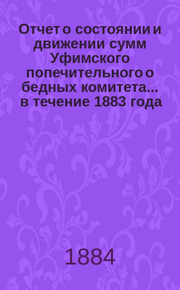 Отчет о состоянии и движении сумм Уфимского попечительного о бедных комитета... ... в течение 1883 года