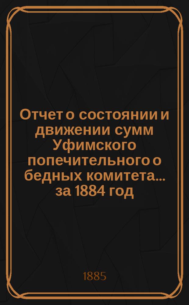 Отчет о состоянии и движении сумм Уфимского попечительного о бедных комитета... ... за 1884 год