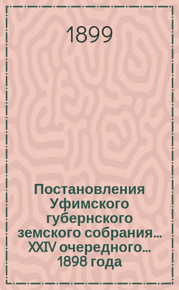 Постановления Уфимского губернского земского собрания... XXIV очередного... 1898 года