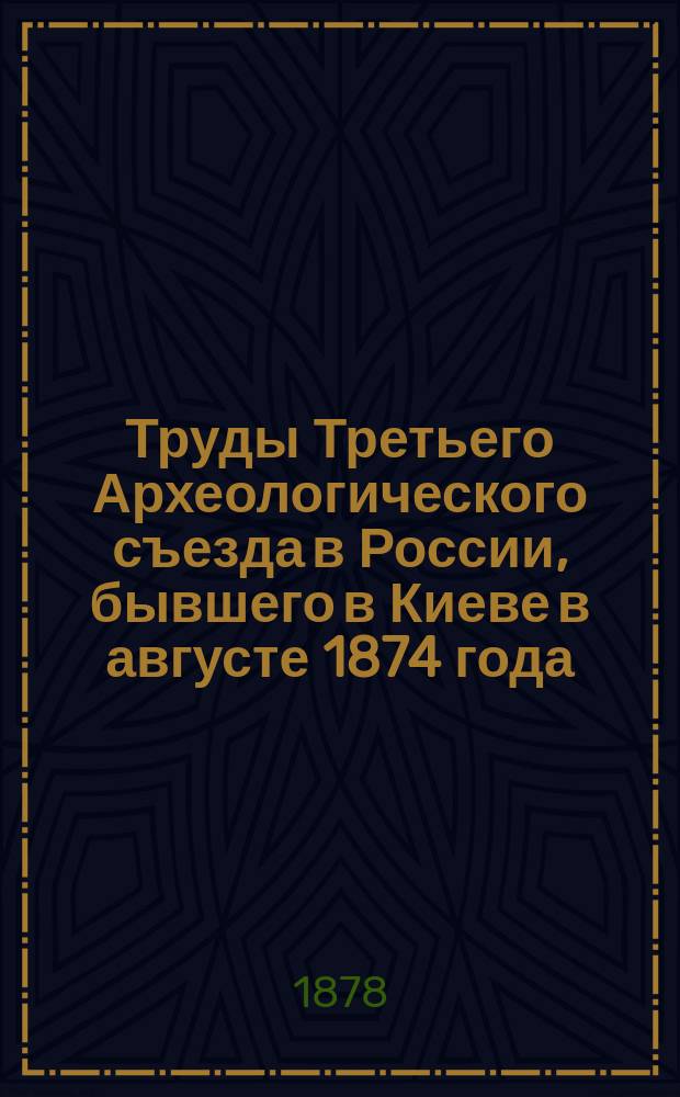 Труды Третьего Археологического съезда в России, бывшего в Киеве в августе 1874 года : Т. 1. Т. 1