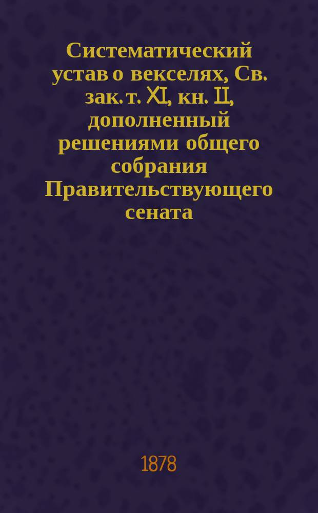 Систематический устав о векселях, Св. зак. т. XI, кн. II, дополненный решениями общего собрания Правительствующего сената, Гражданского кассационного департамента и С.-Петербургского коммерческого суда : С прил. Устава о векселях, Устава гражд. судопроизводства о взысканиях по векселям у мировых судей и в окр. судах