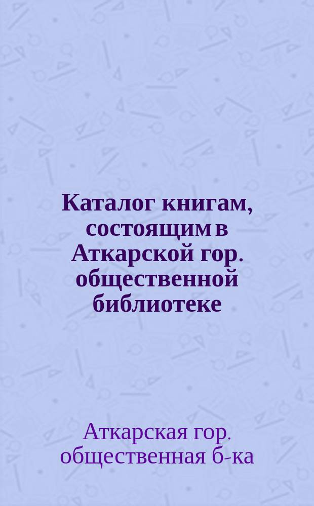 Каталог книгам, состоящим в Аткарской гор. общественной библиотеке