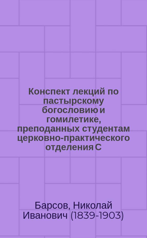 Конспект лекций по пастырскому богословию и гомилетике, преподанных студентам церковно-практического отделения С.-Петербургской духовной академии экстраординарным профессором Н.И. Барсовым