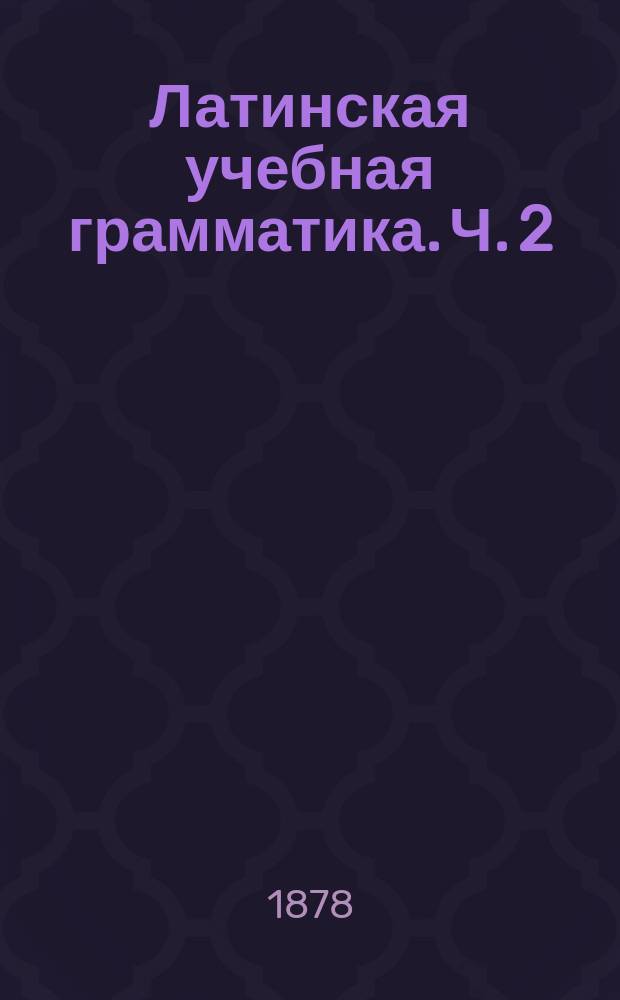 Латинская учебная грамматика. Ч. 2 : Синтаксис