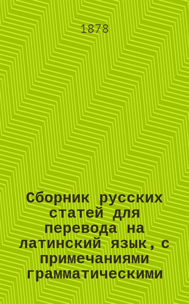 Сборник русских статей для перевода на латинский язык, с примечаниями грамматическими, синонимическими и стилистическими : Пособие по лат. яз. для учеников ст. классов гимназий