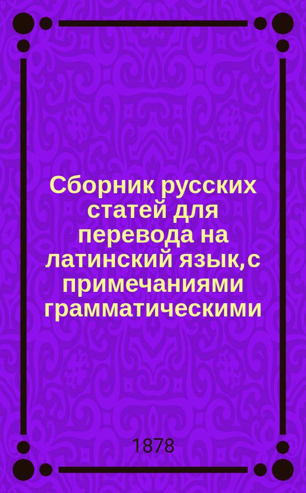 Сборник русских статей для перевода на латинский язык, с примечаниями грамматическими, синонимическими и стилистическими : Пособие по лат. яз. для учеников ст. классов гимназий. Вып. 1