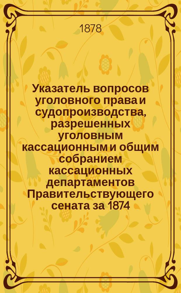 Указатель вопросов уголовного права и судопроизводства, разрешенных уголовным кассационным и общим собранием кассационных департаментов Правительствующего сената за 1874, 1874 и 1876 гг.