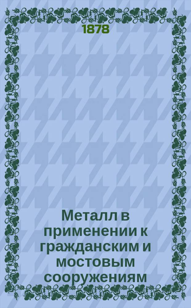 Металл в применении к гражданским и мостовым сооружениям : Руководство для практ. употребления и пособие при преподавании в высш. техн. учеб. заведениях. Ч. 1