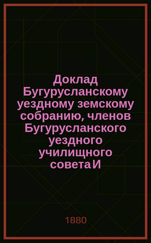 Доклад Бугурусланскому уездному земскому собранию, членов Бугурусланского уездного училищного совета И.В. Серебрякова и К.Р. Руфимова о состоянии в Бугурусланском уезде народных училищ, в содержании которых участвует Земство. ... [за 1879 год]