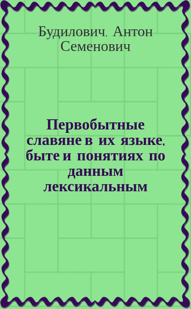 Первобытные славяне в их языке, быте и понятиях по данным лексикальным : Исслед. в области лингвист. палеонтологии славян Антона Будиловича. Ч. 1-