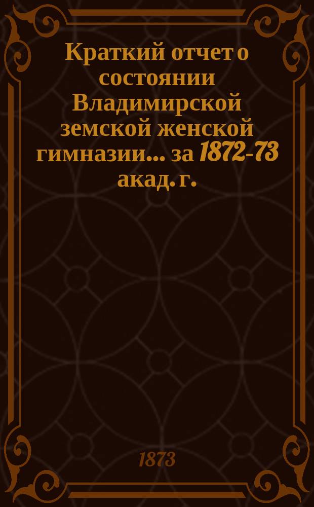 Краткий отчет о состоянии Владимирской земской женской гимназии... за 1872-73 акад. г.