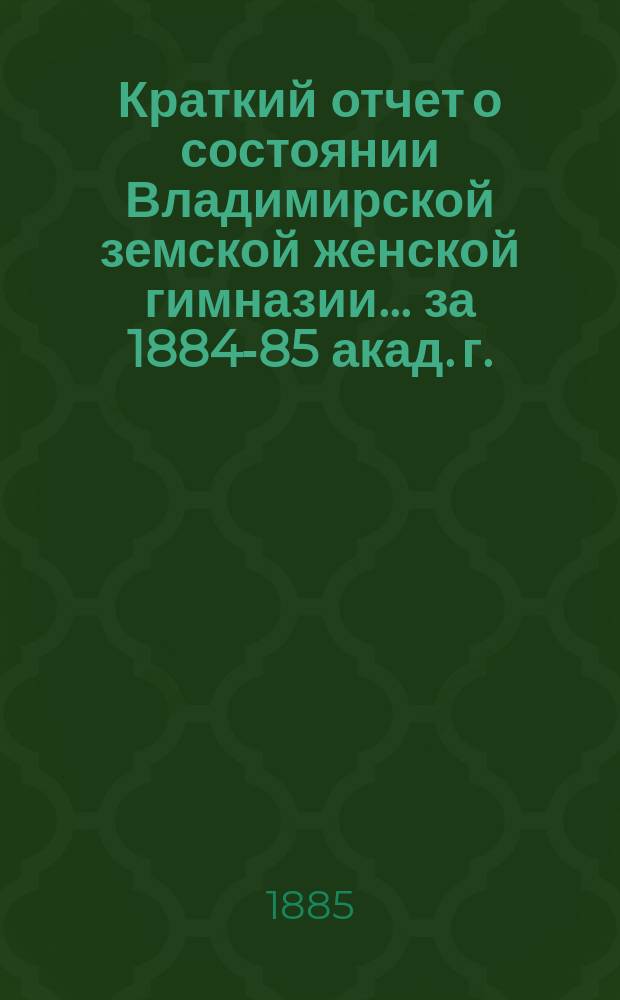 Краткий отчет о состоянии Владимирской земской женской гимназии... за 1884-85 акад. г.