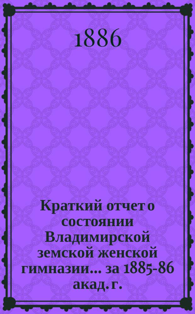 Краткий отчет о состоянии Владимирской земской женской гимназии... за 1885-86 акад. г.