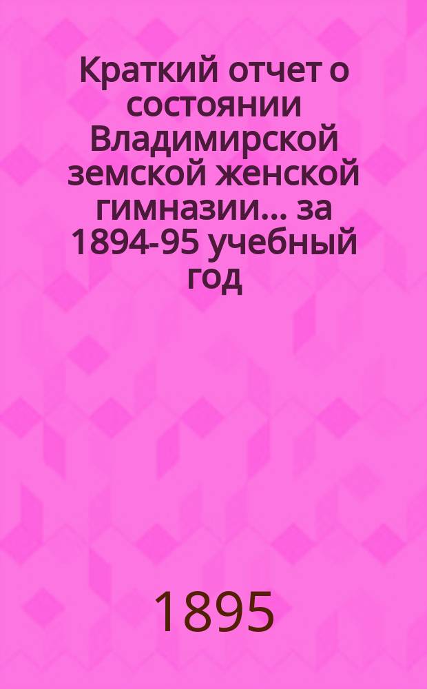 Краткий отчет о состоянии Владимирской земской женской гимназии... за 1894-95 учебный год