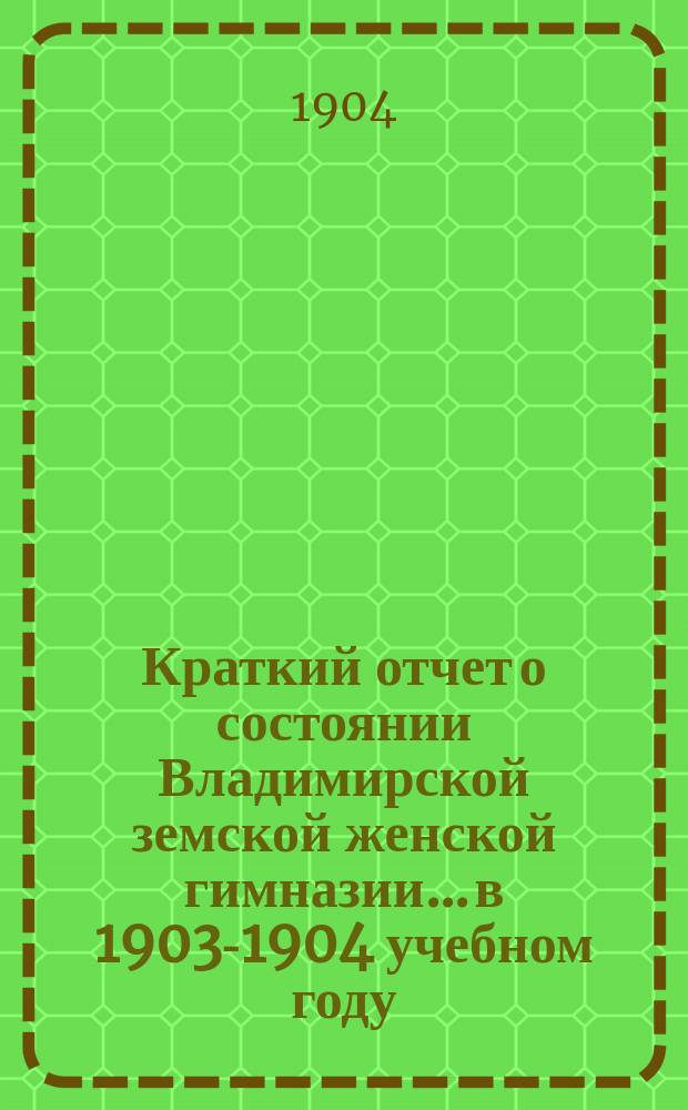 Краткий отчет о состоянии Владимирской земской женской гимназии... в 1903-1904 учебном году