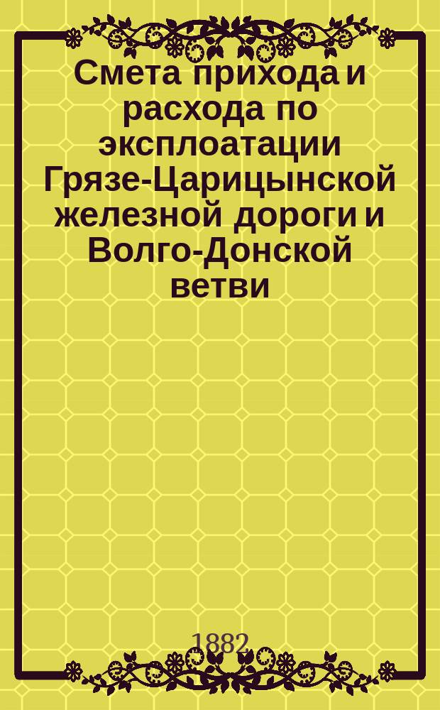 Смета прихода и расхода по эксплоатации Грязе-Царицынской железной дороги и Волго-Донской ветви... и пояснительная к ней записка. на 1883 год