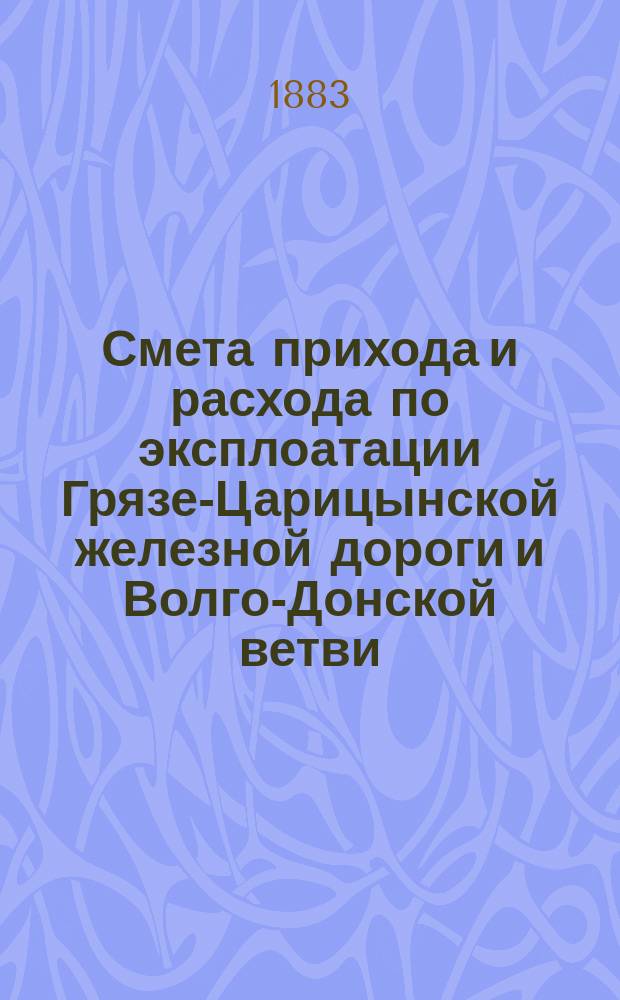 Смета прихода и расхода по эксплоатации Грязе-Царицынской железной дороги и Волго-Донской ветви... и пояснительная к ней записка. на 1884 год