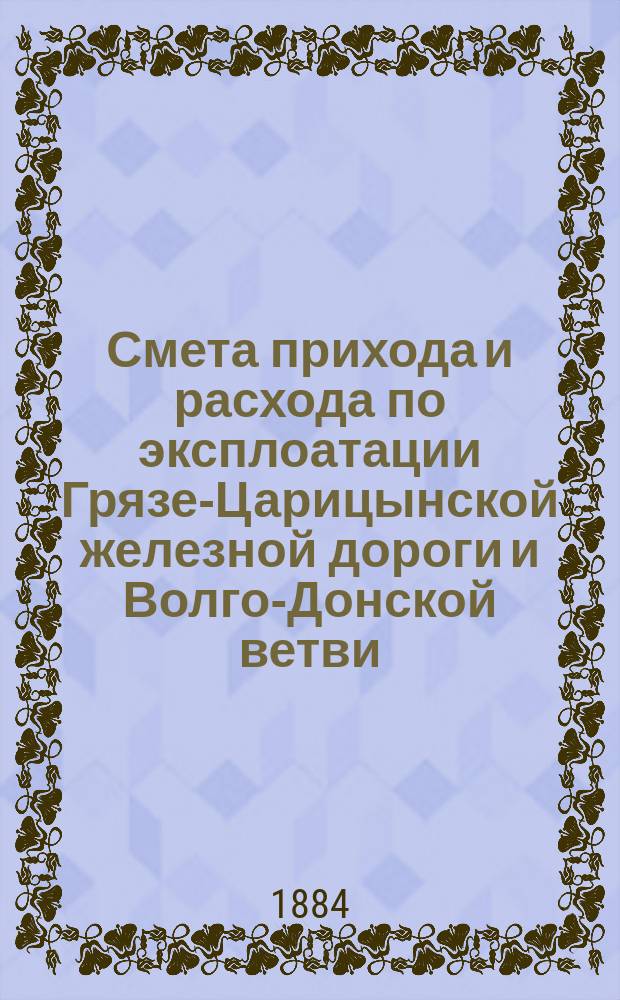 Смета прихода и расхода по эксплоатации Грязе-Царицынской железной дороги и Волго-Донской ветви... и пояснительная к ней записка. на 1885 год