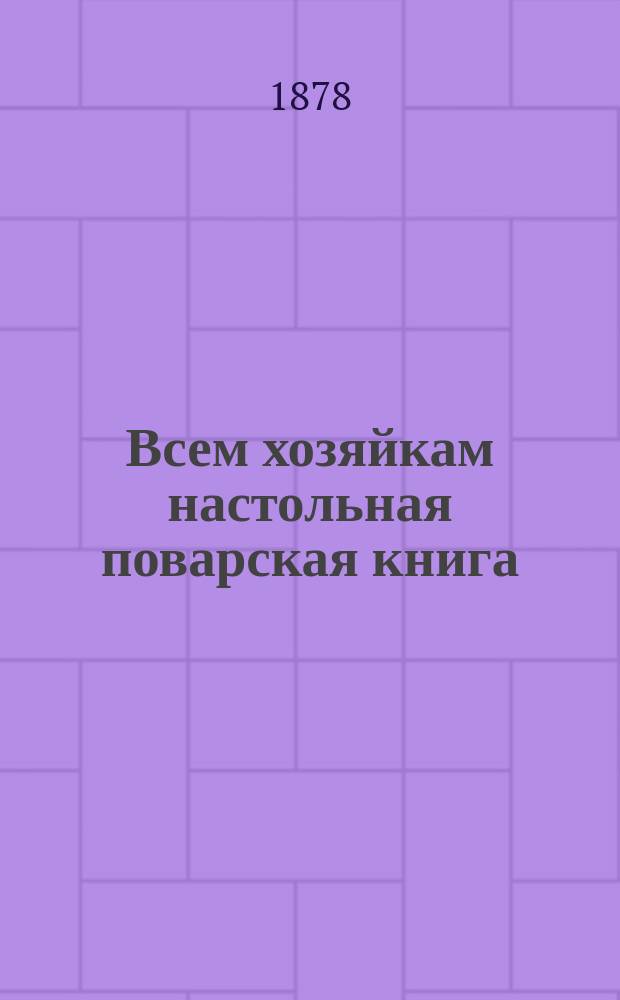Всем хозяйкам настольная поварская книга : Повар. искусство к самоприготовлению без помощи кухмистера более 1347 разных повар. блюд рус., пол., малорос.... : Собр. и сост. по новейш. рус. и иностр. кухням известн. повар-гастроном Ян Гурвичь... : В 2 т., 7 ч. и 37 отд