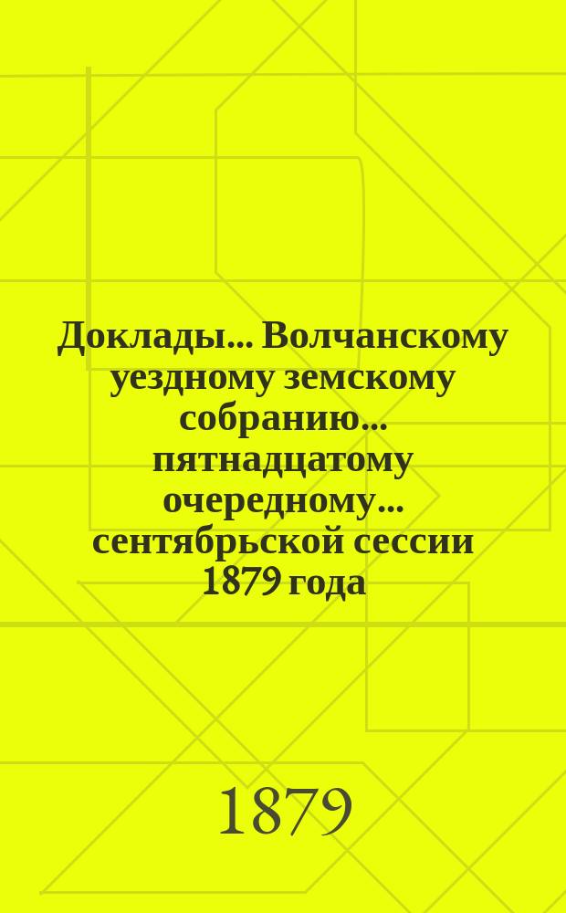 Доклады... Волчанскому уездному земскому собранию... пятнадцатому очередному... сентябрьской сессии 1879 года