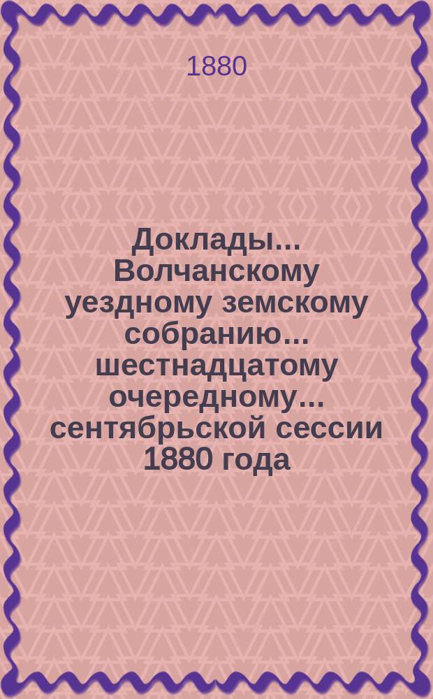 Доклады... Волчанскому уездному земскому собранию... шестнадцатому очередному... сентябрьской сессии 1880 года