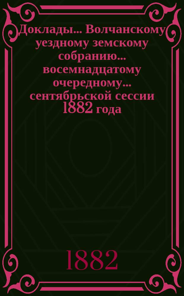 Доклады... Волчанскому уездному земскому собранию... восемнадцатому очередному... сентябрьской сессии 1882 года