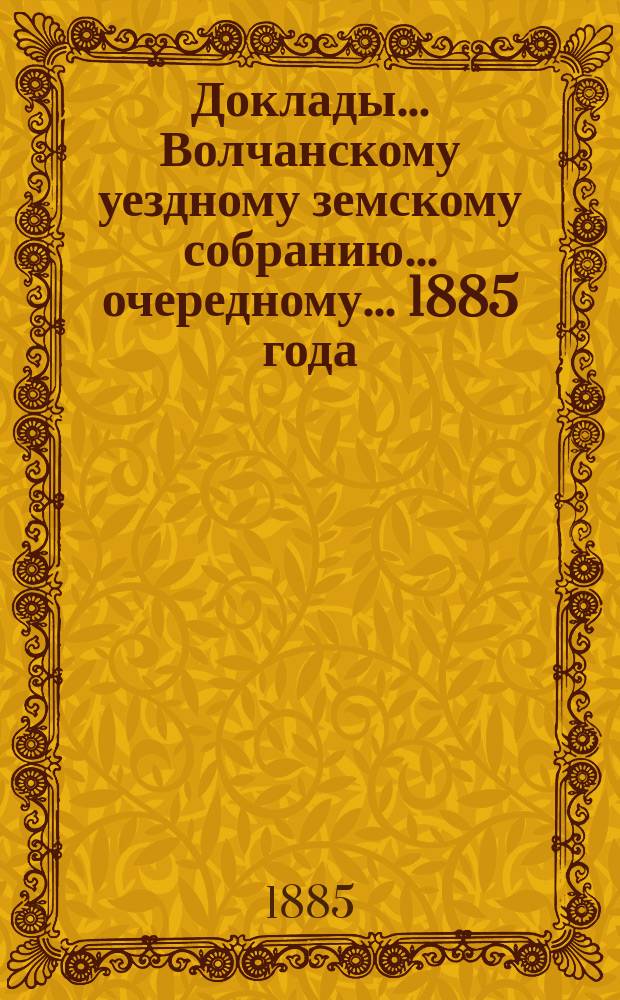 Доклады... Волчанскому уездному земскому собранию... очередному... 1885 года