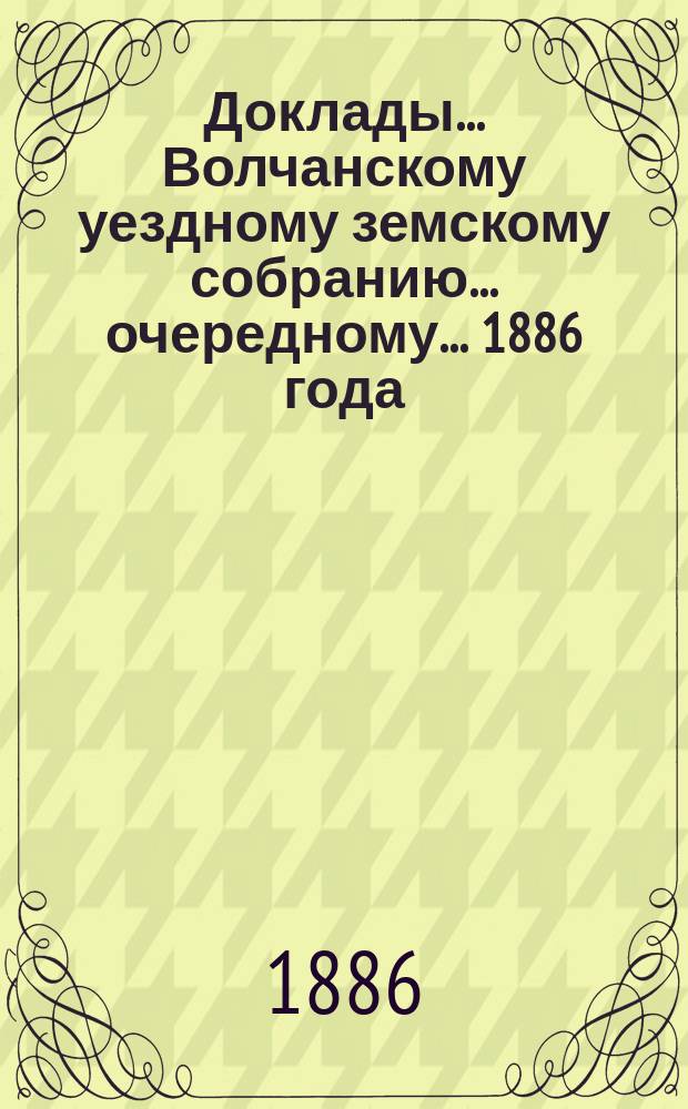 Доклады... Волчанскому уездному земскому собранию... очередному... 1886 года