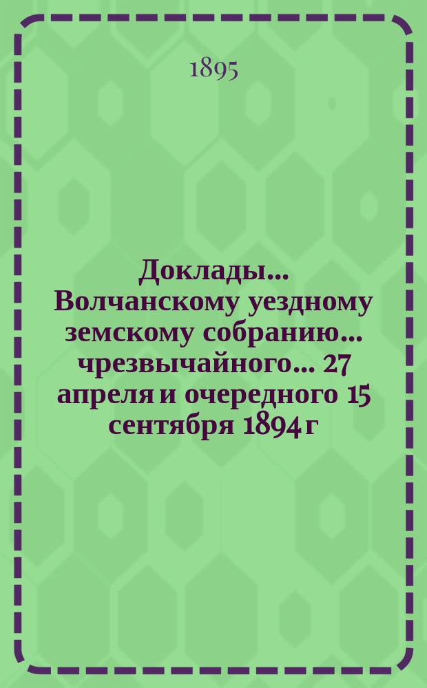 Доклады... Волчанскому уездному земскому собранию... чрезвычайного... 27 апреля [и] очередного 15 сентября 1894 г.