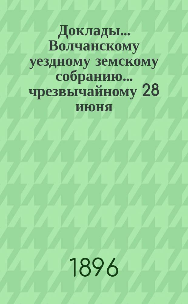 Доклады... Волчанскому уездному земскому собранию... чрезвычайному 28 июня : чрезвычайному 28 июня, очередному 4-7 октября и журналы собрания 1896 года