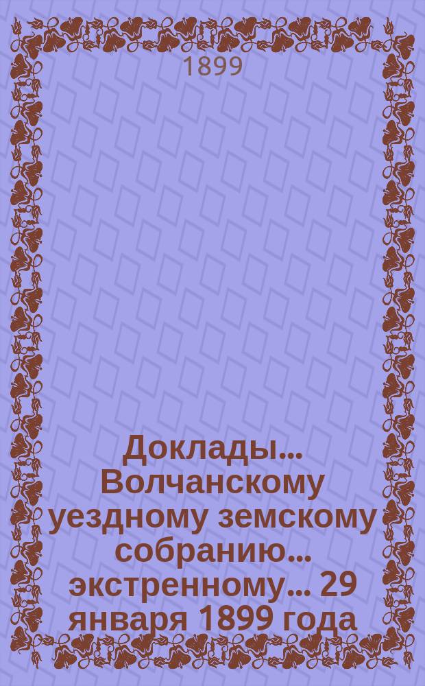 Доклады... Волчанскому уездному земскому собранию... экстренному.. 29 января 1899 года : экстренному.. 29 января 1899 года и журналы собрания