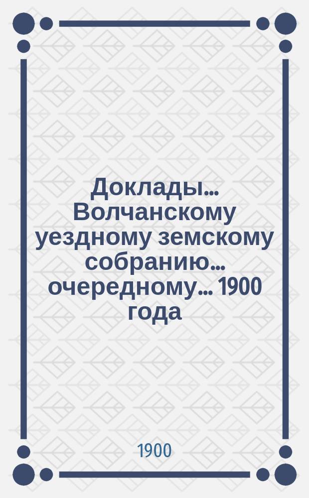 Доклады... Волчанскому уездному земскому собранию... очередному... 1900 года