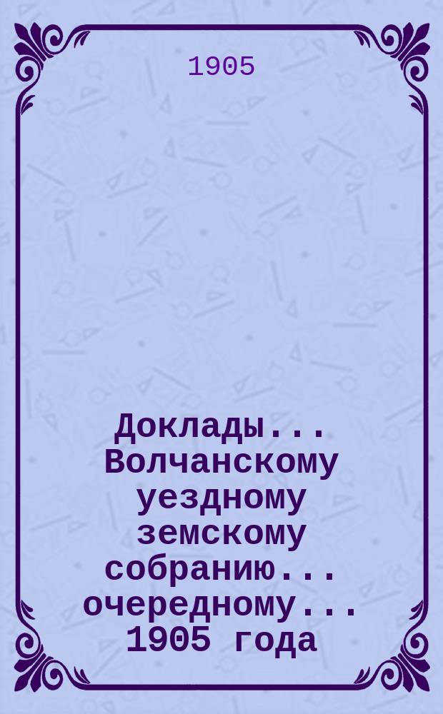 Доклады... Волчанскому уездному земскому собранию... очередному... 1905 года