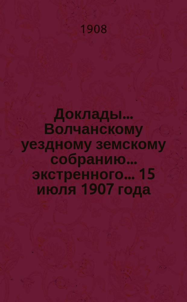 Доклады... Волчанскому уездному земскому собранию... экстренного... 15 июля 1907 года