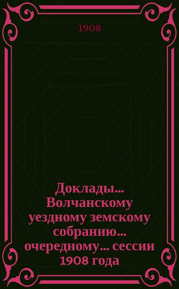 Доклады... Волчанскому уездному земскому собранию... очередному... сессии 1908 года