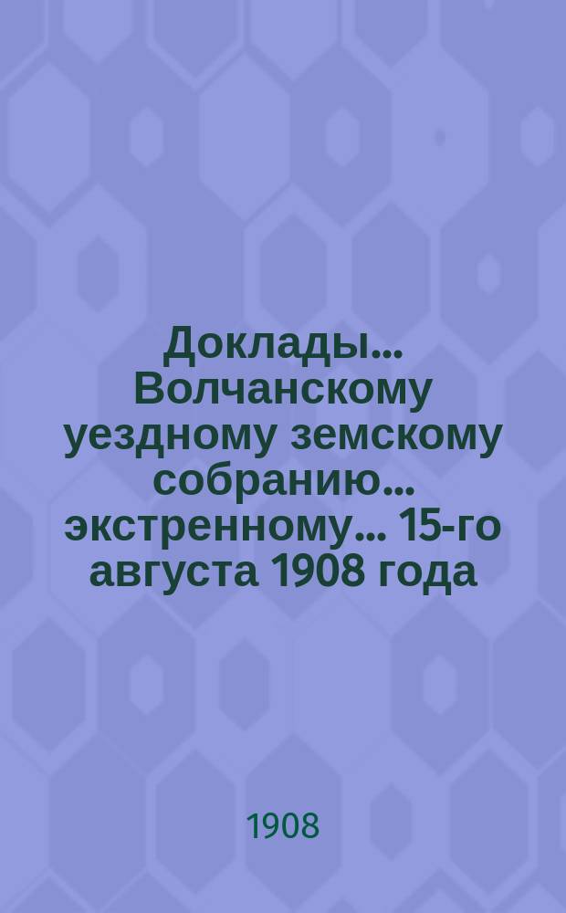 Доклады... Волчанскому уездному земскому собранию... экстренному... 15-го августа 1908 года