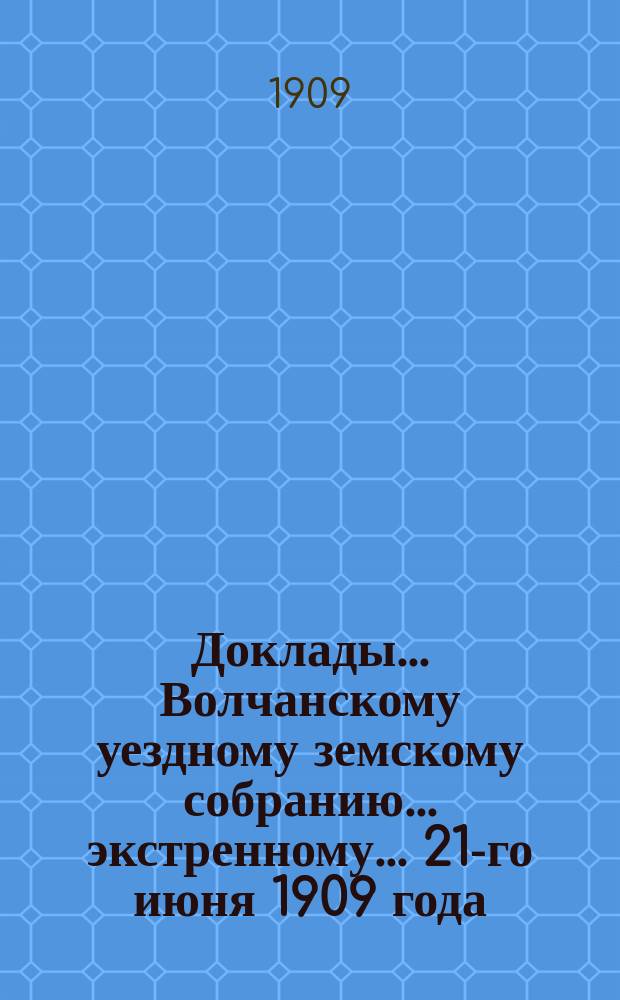 Доклады... Волчанскому уездному земскому собранию... экстренному... 21-го июня 1909 года