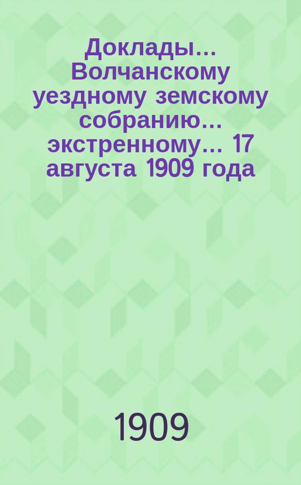 Доклады... Волчанскому уездному земскому собранию... экстренному... 17 августа 1909 года