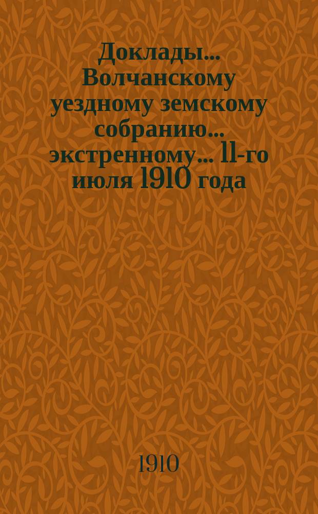 Доклады... Волчанскому уездному земскому собранию... экстренному... 11-го июля 1910 года