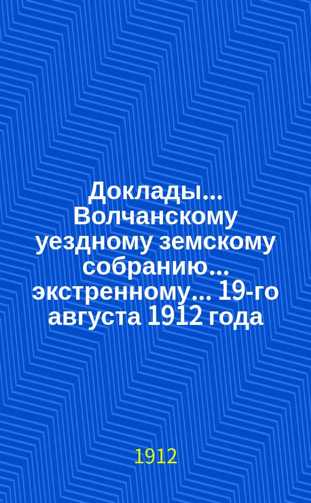 Доклады... Волчанскому уездному земскому собранию... экстренному... 19-го августа 1912 года