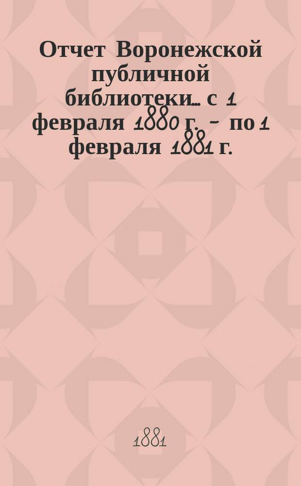 Отчет Воронежской публичной библиотеки... с 1 февраля 1880 г. - по 1 февраля 1881 г.