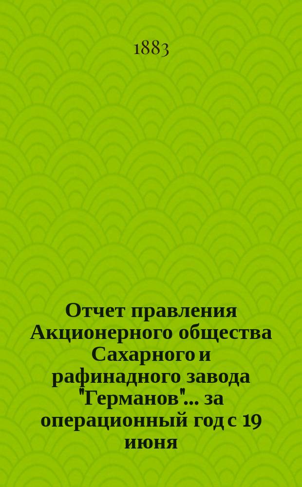 Отчет правления Акционерного общества Сахарного и рафинадного завода "Германов"... ... за операционный год с 19 июня (1 июля) 1881 года по 18 (30) июня 1882 года