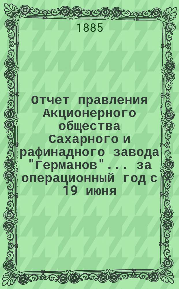 Отчет правления Акционерного общества Сахарного и рафинадного завода "Германов"... ... за операционный год с 19 июня (1 июля) 1884 г. по 18 (30) июня 1885 года