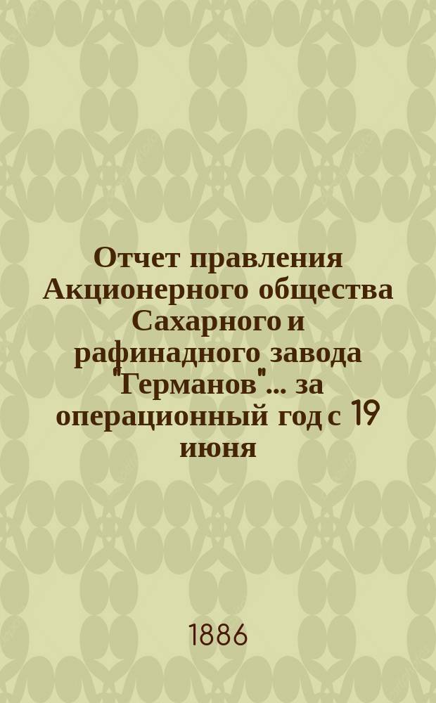 Отчет правления Акционерного общества Сахарного и рафинадного завода "Германов"... ... за операционный год с 19 июня (1 июля) 1885 года по 18 (30) июня 1886 года