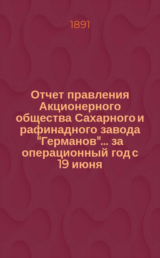 Отчет правления Акционерного общества Сахарного и рафинадного завода "Германов"... ... за операционный год с 19 июня (1 июля) 1890 года по 18 (30) июня 1891 года